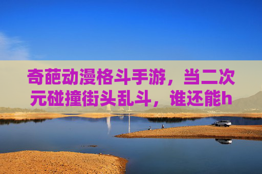奇葩动漫格斗手游,当二次元碰撞街头乱斗,谁还能hold住?——解构那些脑洞大开、画风奇葩的格斗新物种