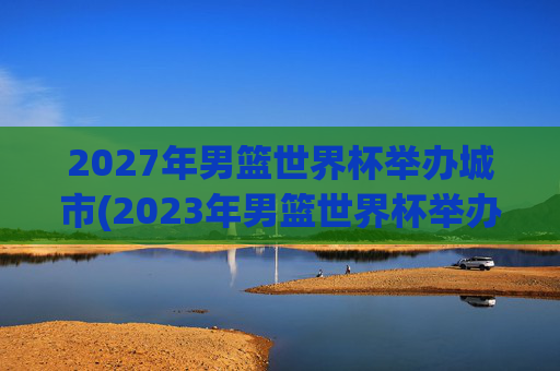 2027年男篮世界杯举办城市(2023年男篮世界杯举办城市)2027年男篮世界杯举办城市(2023年男篮世界杯举办城市)