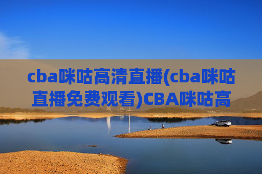 cba咪咕高清直播(cba咪咕直播免费观看)CBA咪咕高清直播免费观看,实时赛事直播通道,高清无压力