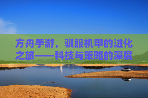 方舟手游,驯服机甲的进化之旅——科技与策略的深度融合,从雏形到巅峰的蜕变之路,方舟手游,驯服机甲的进化之旅——科技与策略的深度融合,从雏形到巅峰的蜕变之路