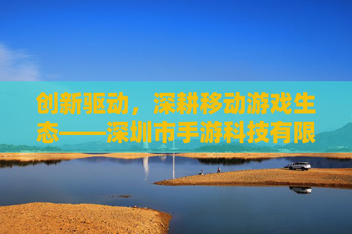 创新驱动,深耕移动游戏生态——深圳市手游科技有限公司引领行业新风尚