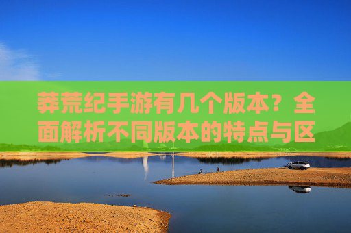 莽荒纪手游有几个版本?全面解析不同版本的特点与区别,莽荒纪手游有几个版本?全面解析不同版本的特点与区别