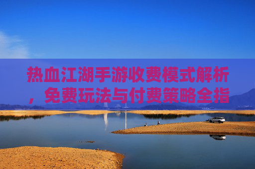 热血江湖手游收费模式解析,免费玩法与付费策略全指南