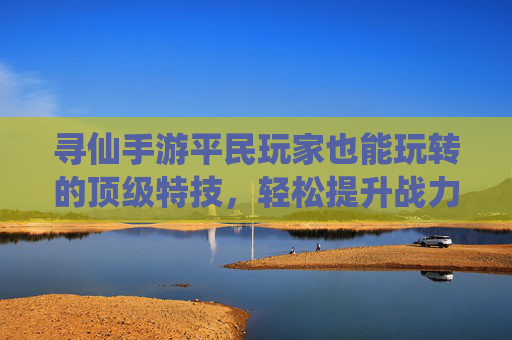 寻仙手游平民玩家也能玩转的顶级特技，轻松提升战力不烧钱！