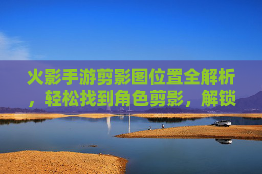 火影手游剪影图位置全解析，轻松找到角色剪影，解锁外观细节全攻略