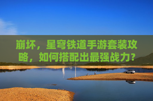 崩坏,星穹铁道手游套装攻略,如何搭配出最强战力?