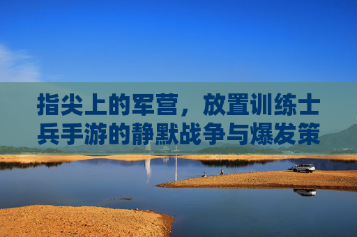 指尖上的军营,放置训练士兵手游的静默战争与爆发策略,指尖上的军营,放置训练士兵手游的静默战争与爆发策略