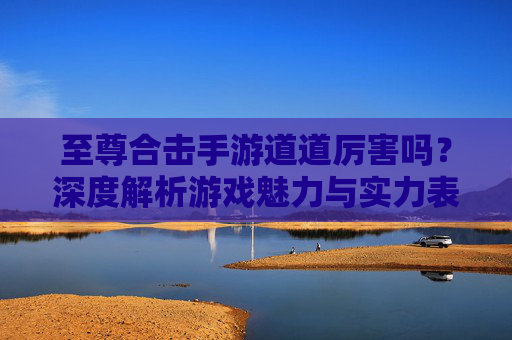 至尊合击手游道道厉害吗?深度解析游戏魅力与实力表现