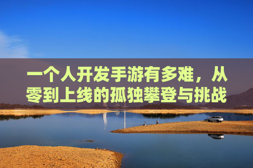 一个人开发手游有多难，从零到上线的孤独攀登与挑战，一个人开发手游，从零到上线的孤独攀登与挑战