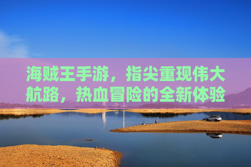海贼王手游,指尖重现伟大航路,热血冒险的全新体验,海贼王手游,指尖重现伟大航路,热血冒险的全新体验