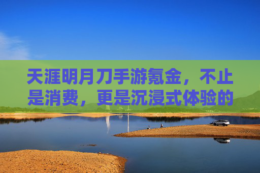 天涯明月刀手游氪金,不止是消费,更是沉浸式体验的加速器——如何用氪解锁游戏深度