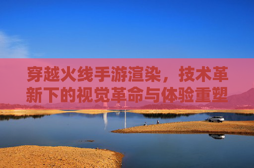 穿越火线手游渲染，技术革新下的视觉革命与体验重塑，穿越火线手游渲染，技术革新下的视觉革命与体验重塑