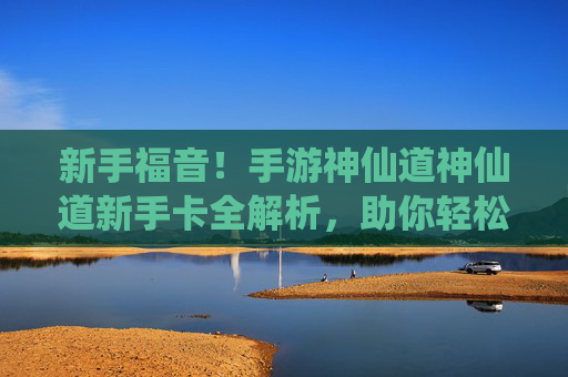 新手福音！手游神仙道神仙道新手卡全解析，助你轻松上手仙侠世界