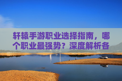 轩辕手游职业选择指南,哪个职业最强势?深度解析各职业优劣势与推荐,轩辕手游职业选择指南,深度解析各职业优劣势与最强职业推荐