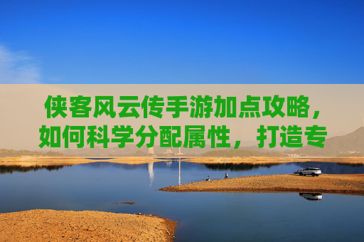 侠客风云传手游加点攻略，如何科学分配属性，打造专属战斗角色？
