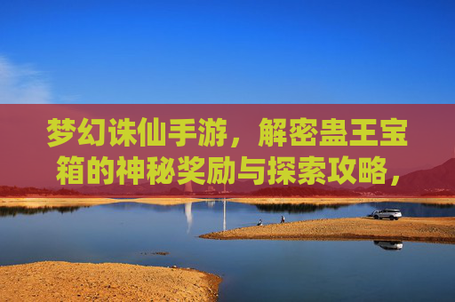 梦幻诛仙手游，解密蛊王宝箱的神秘奖励与探索攻略，梦幻诛仙手游，解密蛊王宝箱的神秘奖励与探索攻略