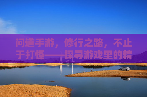 问道手游，修行之路，不止于打怪——探寻游戏里的精神内核与生活启示，问道手游，修行之路不止于打怪——探寻游戏里的精神内核与生活启示