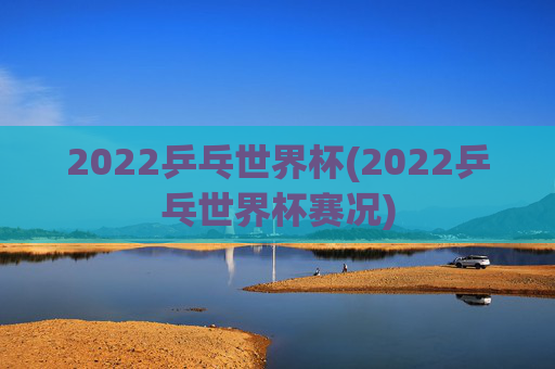 2022乒乓世界杯(2022乒乓世界杯赛况)