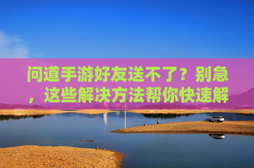 问道手游好友送不了?别急,这些解决方法帮你快速解决!