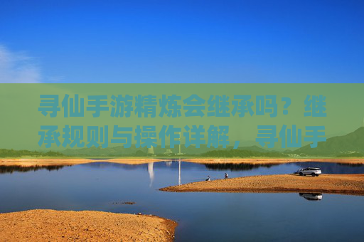 寻仙手游精炼会继承吗?继承规则与操作详解,寻仙手游精炼会继承吗?继承规则与操作详解