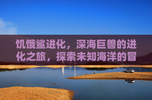 饥饿鲨进化,深海巨兽的进化之旅,探索未知海洋的冒险盛宴,饥饿鲨进化,深海巨兽的进化之旅,探索未知海洋的冒险盛宴