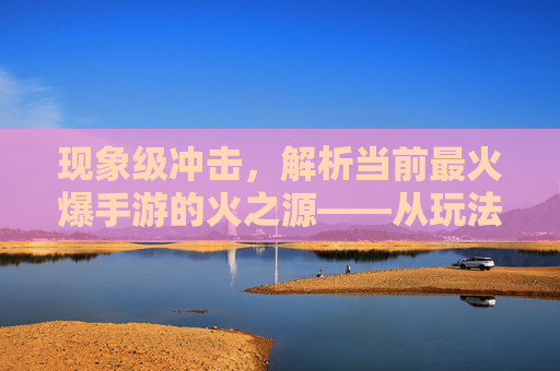 现象级冲击,解析当前最火爆手游的火之源——从玩法创新到社交裂变的全景解读