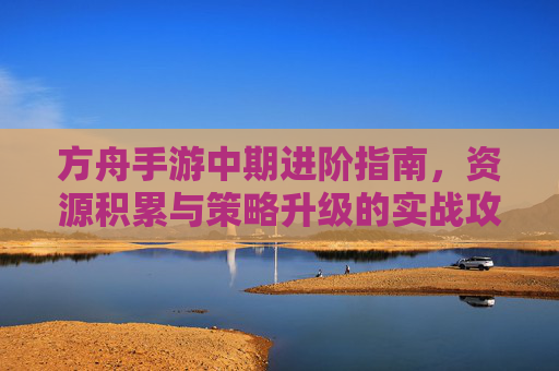 方舟手游中期进阶指南,资源积累与策略升级的实战攻略,方舟手游中期进阶指南,资源积累与策略升级的实战攻略