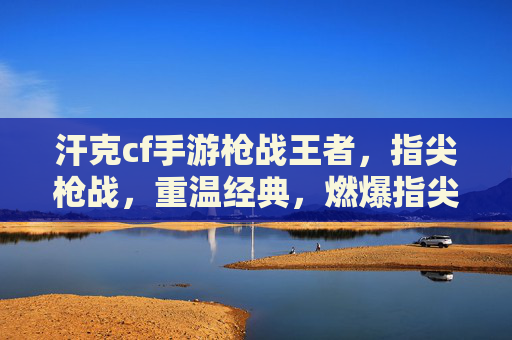 汗克cf手游枪战王者,指尖枪战,重温经典,燃爆指尖激情
