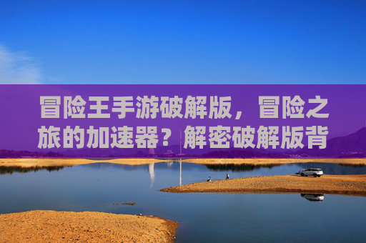冒险王手游破解版,冒险之旅的加速器?解密破解版背后的机遇与陷阱