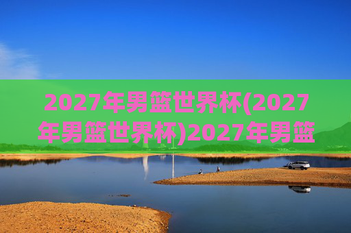 2027年男篮世界杯(2027年男篮世界杯)2027年男篮世界杯，全球篮球盛事开启新篇章