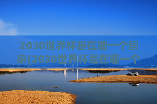 2030世界杯是在哪一个国家(2030世界杯是在哪一个国家举办的)