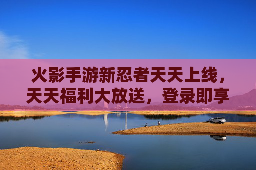 火影手游新忍者天天上线，天天福利大放送，登录即享多重奖励，新手也能轻松解锁新皮肤！