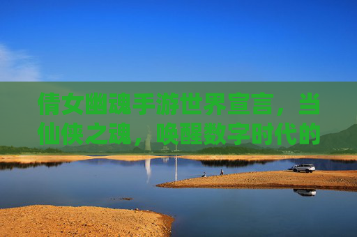 倩女幽魂手游世界宣言,当仙侠之魂,唤醒数字时代的东方奇幻梦
