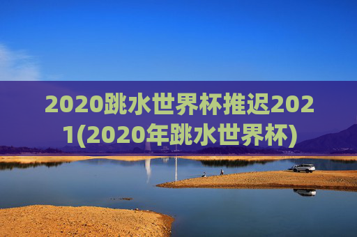 2020跳水世界杯推迟2021(2020年跳水世界杯)
