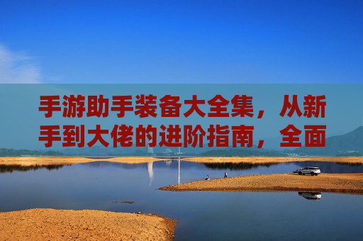 手游助手装备大全集，从新手到大佬的进阶指南，全面解析各装备属性与搭配策略