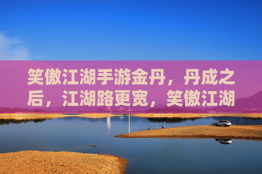 笑傲江湖手游金丹,丹成之后,江湖路更宽,笑傲江湖手游金丹成,江湖路更宽