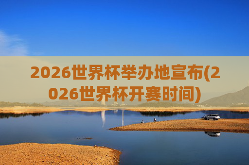 2026世界杯举办地宣布(2026世界杯开赛时间)