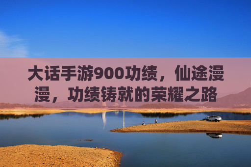 大话手游900功绩，仙途漫漫，功绩铸就的荣耀之路