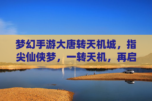 梦幻手游大唐转天机城,指尖仙侠梦,一转天机,再启大唐新篇