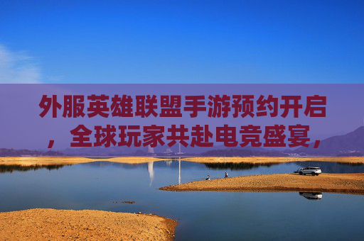 外服英雄联盟手游预约开启，全球玩家共赴电竞盛宴，预约通道详解与体验期待