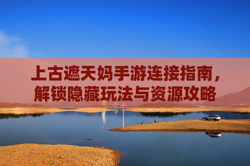 上古遮天妈手游连接指南,解锁隐藏玩法与资源攻略