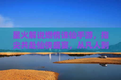 星火解说燃情诛仙手游，指尖共赴仙侠盛宴，从凡人到仙侠的逆天之旅