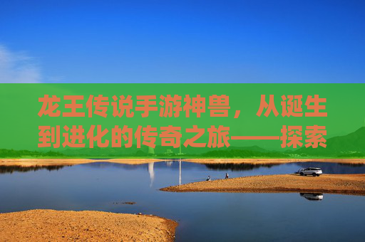 龙王传说手游神兽，从诞生到进化的传奇之旅——探索游戏中的神兽系统与玩法