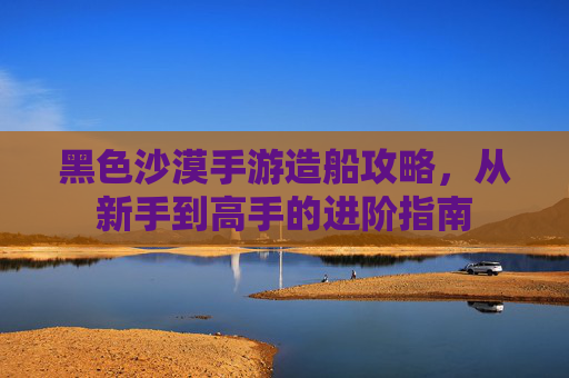 黑色沙漠手游造船攻略,从新手到高手的进阶指南