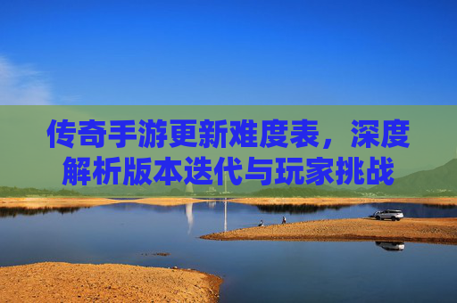 传奇手游更新难度表，深度解析版本迭代与玩家挑战