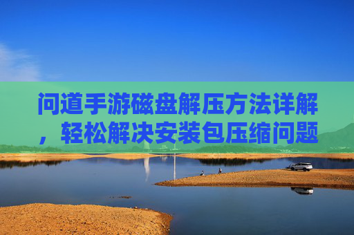 问道手游磁盘解压方法详解，轻松解决安装包压缩问题，问道手游磁盘解压方法详解，轻松解决安装包压缩问题