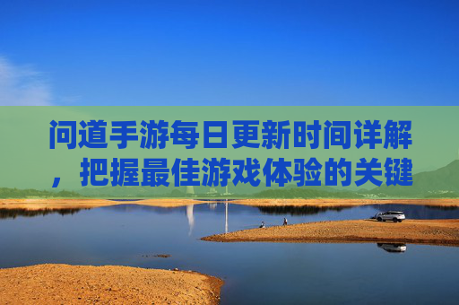 问道手游每日更新时间详解,把握最佳游戏体验的关键时刻
