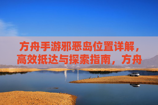方舟手游邪恶岛位置详解,高效抵达与探索指南,方舟手游邪恶岛位置详解,高效抵达与探索指南