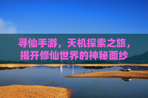 寻仙手游，天机探索之旅，揭开修仙世界的神秘面纱