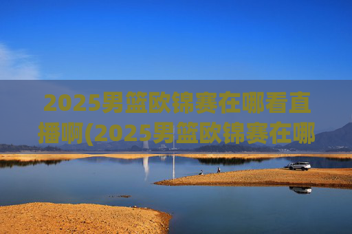 2025男篮欧锦赛在哪看直播啊(2025男篮欧锦赛在哪看直播啊)